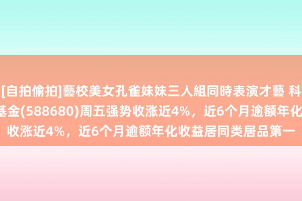 [自拍偷拍]藝校美女孔雀妹妹三人組同時表演才藝 科创100ETF增强指数基金(588680)周五强势收涨近4%，近6个月逾额年化收益居同类居品第一