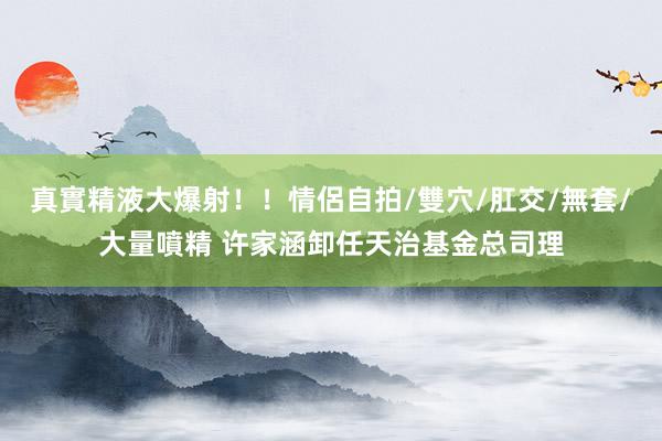 真實精液大爆射！！情侶自拍/雙穴/肛交/無套/大量噴精 许家涵卸任天治基金总司理