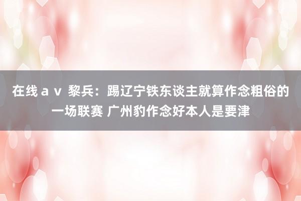 在线ａｖ 黎兵：踢辽宁铁东谈主就算作念粗俗的一场联赛 广州豹作念好本人是要津