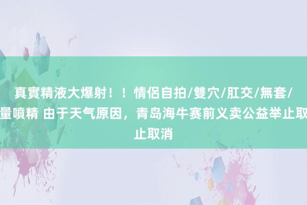 真實精液大爆射！！情侶自拍/雙穴/肛交/無套/大量噴精 由于天气原因，青岛海牛赛前义卖公益举止取消