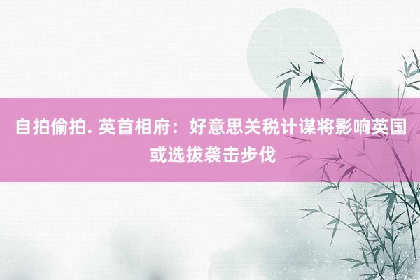自拍偷拍. 英首相府：好意思关税计谋将影响英国 或选拔袭击步伐