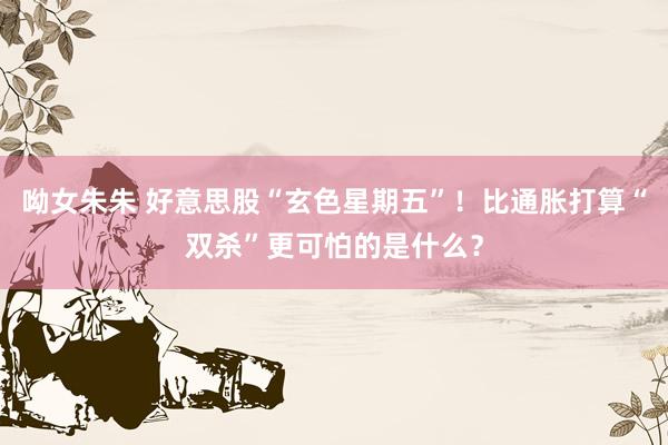 呦女朱朱 好意思股“玄色星期五”！比通胀打算“双杀”更可怕的是什么？