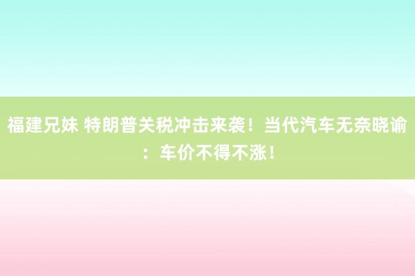 福建兄妹 特朗普关税冲击来袭！当代汽车无奈晓谕：车价不得不涨！