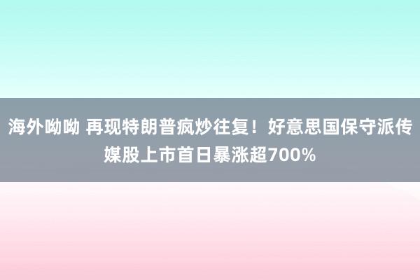 海外呦呦 再现特朗普疯炒往复！好意思国保守派传媒股上市首日暴涨超700%