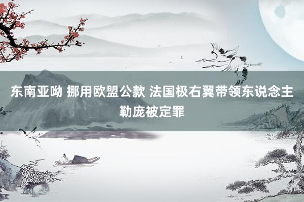 东南亚呦 挪用欧盟公款 法国极右翼带领东说念主勒庞被定罪
