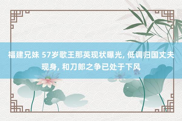 福建兄妹 57岁歌王那英现状曝光， 低调归国丈夫现身， 和刀郎之争已处于下风