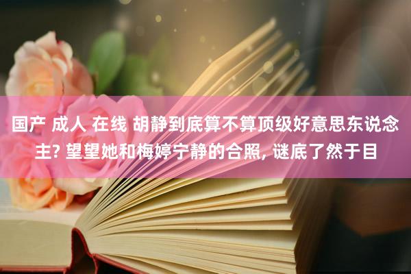 国产 成人 在线 胡静到底算不算顶级好意思东说念主? 望望她和梅婷宁静的合照， 谜底了然于目