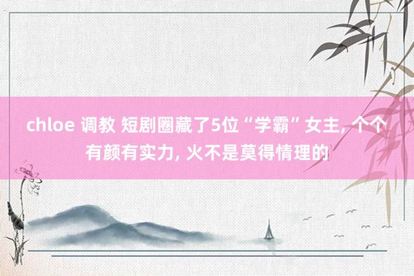 chloe 调教 短剧圈藏了5位“学霸”女主， 个个有颜有实力， 火不是莫得情理的