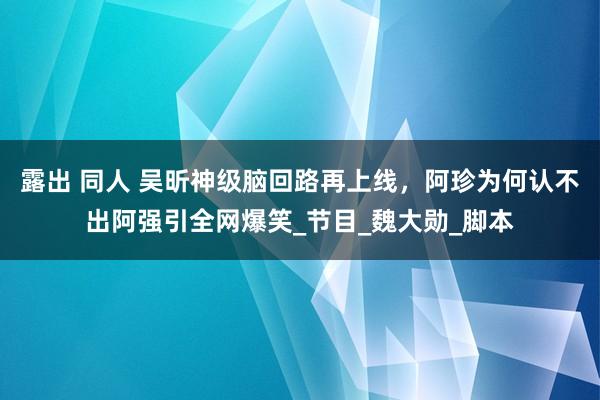 露出 同人 吴昕神级脑回路再上线，阿珍为何认不出阿强引全网爆笑_节目_魏大勋_脚本