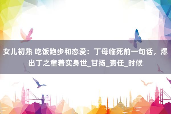 女儿初熟 吃饭跑步和恋爱：丁母临死前一句话，爆出丁之童着实身世_甘扬_责任_时候