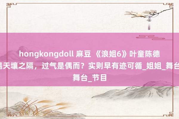 hongkongdoll 麻豆 《浪姐6》叶童陈德容待遇天壤之隔，过气是偶而？实则早有迹可循_姐姐_舞台_节目