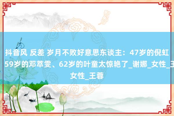 抖音风 反差 岁月不败好意思东谈主：47岁的倪虹洁、59岁的邓萃雯、62岁的叶童太惊艳了_谢娜_女性_王蓉