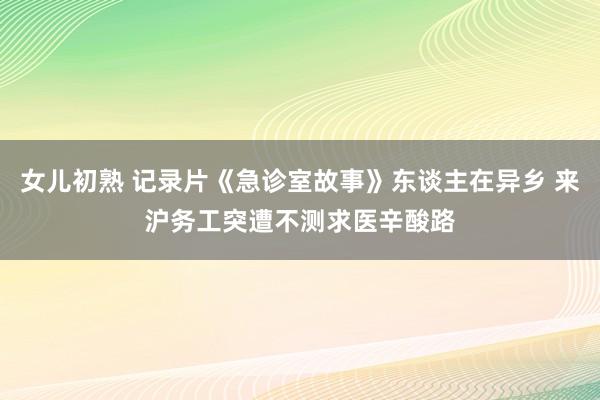 女儿初熟 记录片《急诊室故事》东谈主在异乡 来沪务工突遭不测求医辛酸路