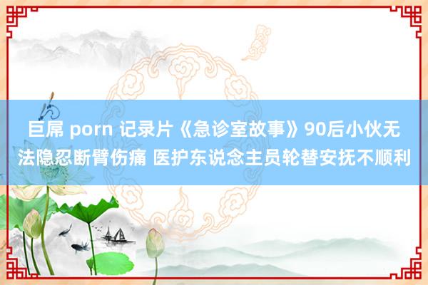 巨屌 porn 记录片《急诊室故事》90后小伙无法隐忍断臂伤痛 医护东说念主员轮替安抚不顺利