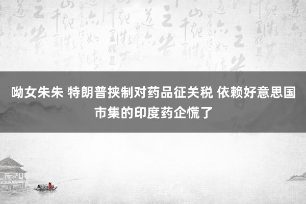 呦女朱朱 特朗普挟制对药品征关税 依赖好意思国市集的印度药企慌了