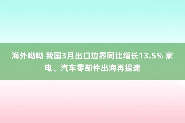 海外呦呦 我国3月出口边界同比增长13.5% 家电、汽车零部件出海再提速