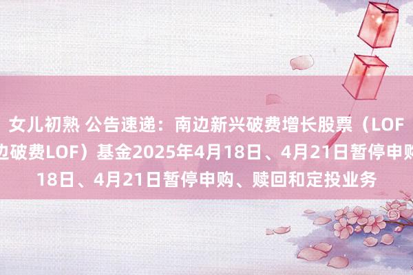 女儿初熟 公告速递：南边新兴破费增长股票（LOF）（场内简称：南边破费LOF）基金2025年4月18日、4月21日暂停申购、赎回和定投业务