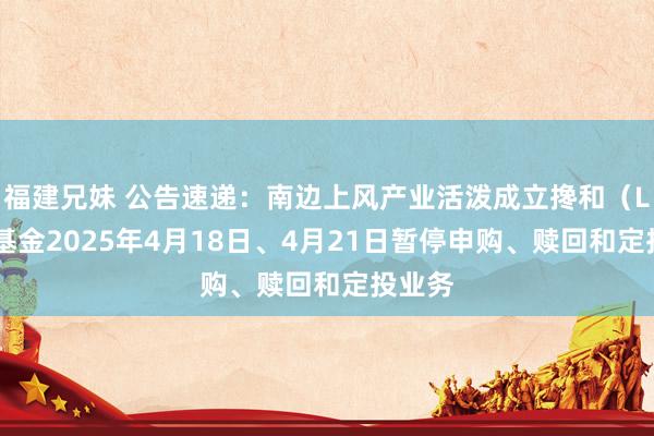 福建兄妹 公告速递：南边上风产业活泼成立搀和（LOF）基金2025年4月18日、4月21日暂停申购、赎回和定投业务