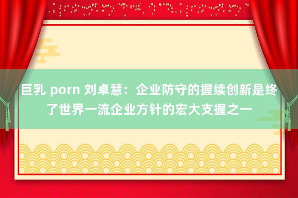 巨乳 porn 刘卓慧：企业防守的握续创新是终了世界一流企业方针的宏大支握之一