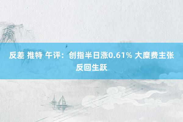 反差 推特 午评：创指半日涨0.61% 大糜费主张反回生跃