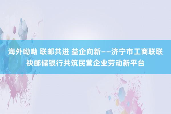 海外呦呦 联邮共进 益企向新——济宁市工商联联袂邮储银行共筑民营企业劳动新平台