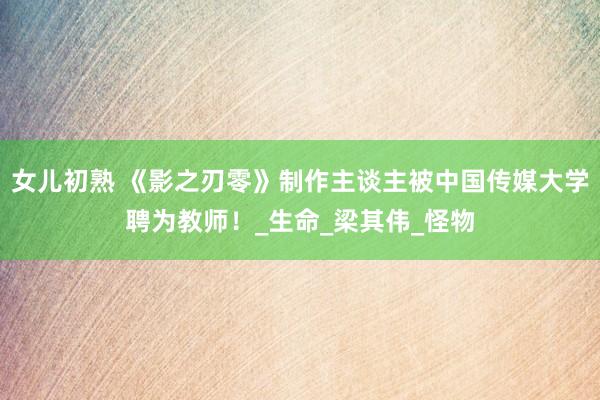 女儿初熟 《影之刃零》制作主谈主被中国传媒大学聘为教师！_生命_梁其伟_怪物