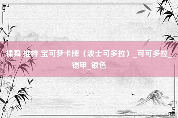 裸舞 推特 宝可梦卡牌（波士可多拉）_可可多拉_铠甲_银色