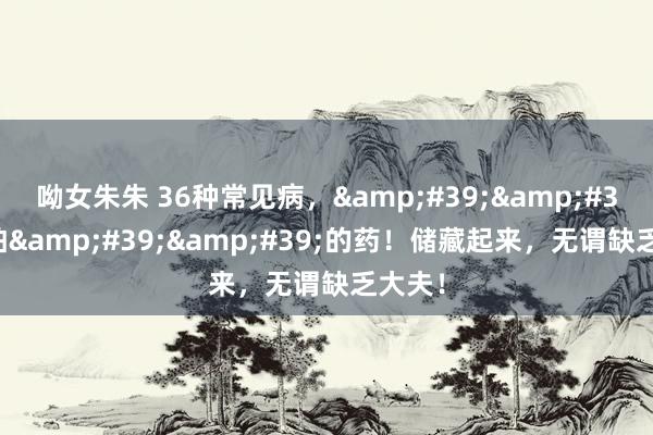 呦女朱朱 36种常见病，&#39;&#39;最怕&#39;&#39;的药！储藏起来，无谓缺乏大夫！