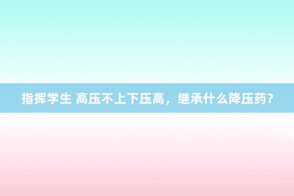指挥学生 高压不上下压高，继承什么降压药？