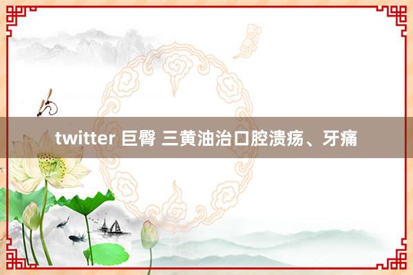 twitter 巨臀 三黄油治口腔溃疡、牙痛