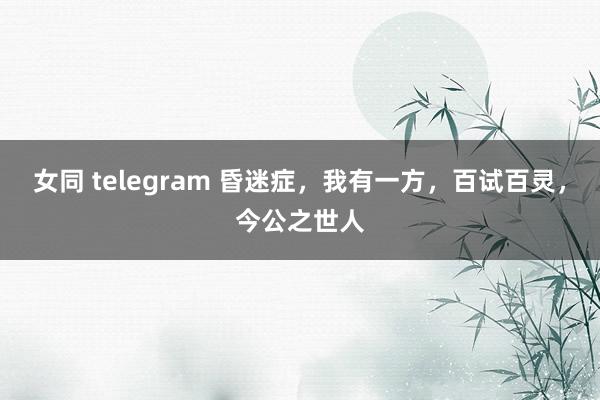女同 telegram 昏迷症，我有一方，百试百灵，今公之世人