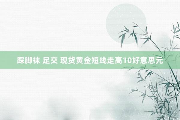 踩脚袜 足交 现货黄金短线走高10好意思元
