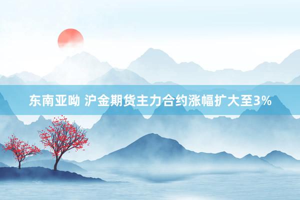 东南亚呦 沪金期货主力合约涨幅扩大至3%