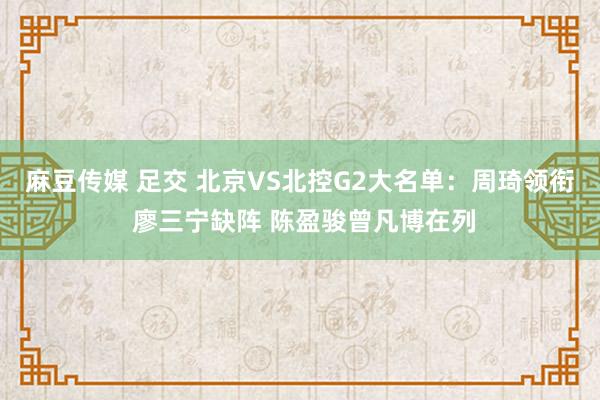 麻豆传媒 足交 北京VS北控G2大名单：周琦领衔 廖三宁缺阵 陈盈骏曾凡博在列