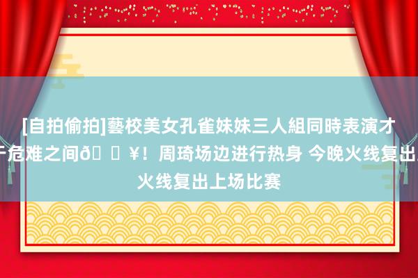 [自拍偷拍]藝校美女孔雀妹妹三人組同時表演才藝 顺服于危难之间💥！周琦场边进行热身 今晚火线复出上场比赛