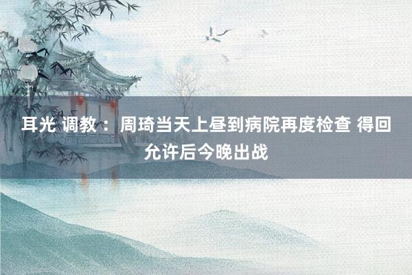 耳光 调教 ：周琦当天上昼到病院再度检查 得回允许后今晚出战