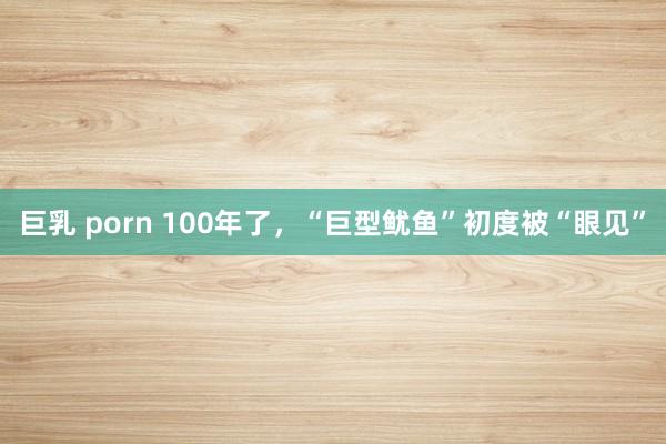 巨乳 porn 100年了，“巨型鱿鱼”初度被“眼见”