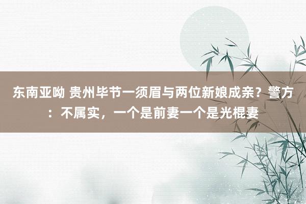 东南亚呦 贵州毕节一须眉与两位新娘成亲？警方：不属实，一个是前妻一个是光棍妻