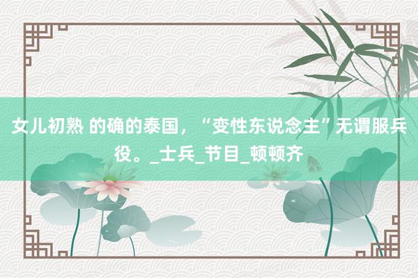 女儿初熟 的确的泰国，“变性东说念主”无谓服兵役。_士兵_节目_顿顿齐