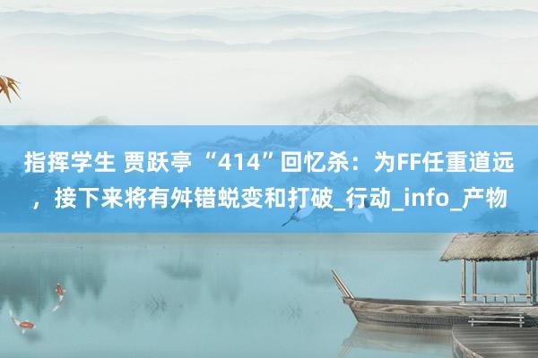 指挥学生 贾跃亭 “414”回忆杀：为FF任重道远，接下来将有舛错蜕变和打破_行动_info_产物