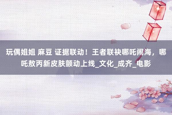 玩偶姐姐 麻豆 证据联动！王者联袂哪吒闹海，哪吒敖丙新皮肤颤动上线_文化_成齐_电影