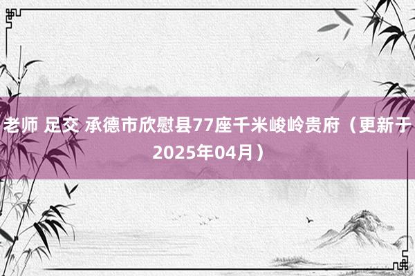 老师 足交 承德市欣慰县77座千米峻岭贵府（更新于2025年04月）