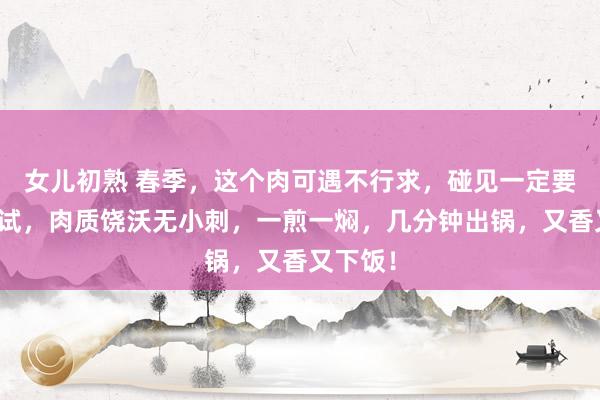 女儿初熟 春季，这个肉可遇不行求，碰见一定要买点试试，肉质饶沃无小刺，一煎一焖，几分钟出锅，又香又下饭！