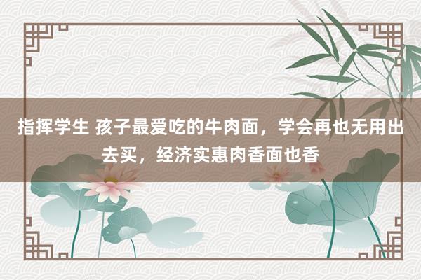指挥学生 孩子最爱吃的牛肉面，学会再也无用出去买，经济实惠肉香面也香