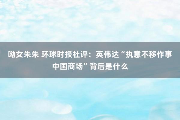 呦女朱朱 环球时报社评：英伟达“执意不移作事中国商场”背后是什么