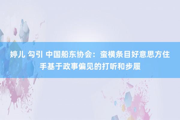 婷儿 勾引 中国船东协会：蛮横条目好意思方住手基于政事偏见的打听和步履