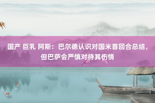 国产 巨乳 阿斯：巴尔德认识对国米首回合总结，但巴萨会严慎对待其伤情