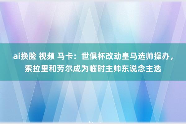 ai换脸 视频 马卡：世俱杯改动皇马选帅操办，索拉里和劳尔成为临时主帅东说念主选
