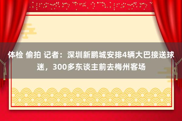 体检 偷拍 记者：深圳新鹏城安排4辆大巴接送球迷，300多东谈主前去梅州客场