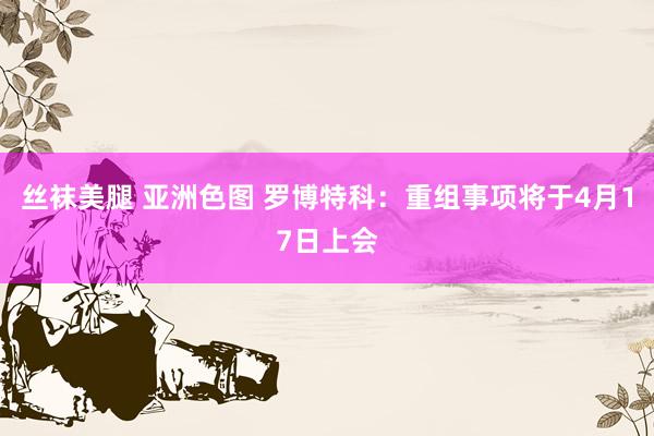 丝袜美腿 亚洲色图 罗博特科：重组事项将于4月17日上会